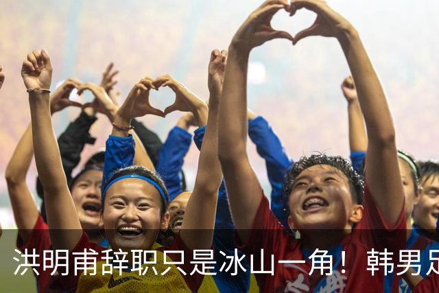 洪明甫辞职只是冰山一角！韩男足负责人低头致歉：我们要刮骨疗毒